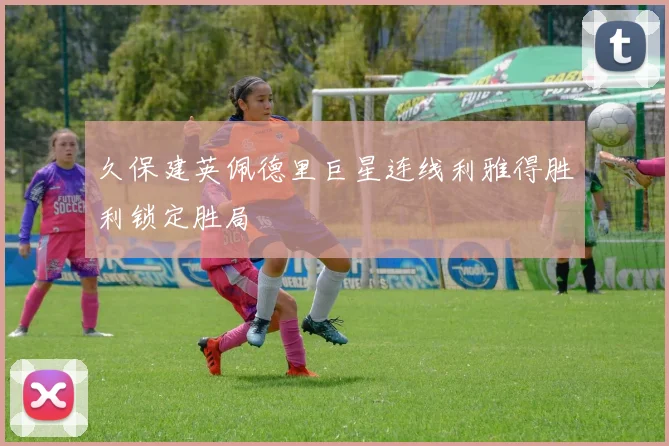 久保建英佩德里巨星连线利雅得胜利锁定胜局
