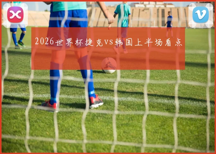 2026世界杯捷克vs韩国上半场看点