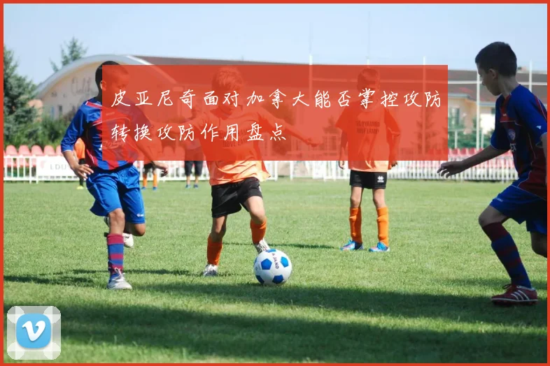 皮亚尼奇面对加拿大能否掌控攻防转换攻防作用盘点
