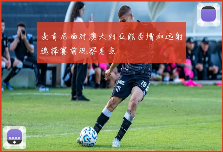 麦肯尼面对澳大利亚能否增加远射选择赛前观察看点