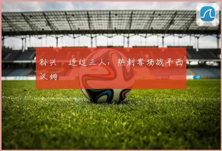 孙兴慜连过三人，热刺客场战平西汉姆