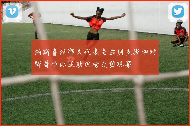 纳斯鲁拉耶夫代表乌兹别克斯坦对阵哥伦比亚助攻榜走势观察