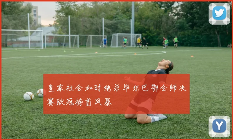 皇家社会加时绝杀毕尔巴鄂会师决赛欧冠榜首风暴