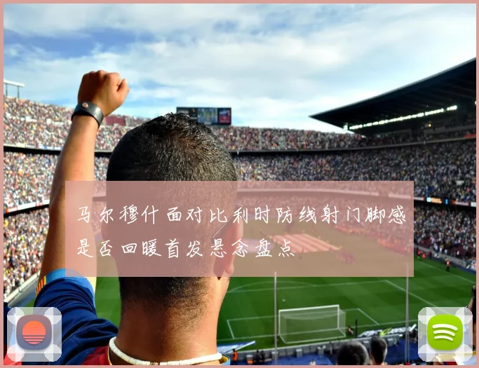 马尔穆什面对比利时防线射门脚感是否回暖首发悬念盘点