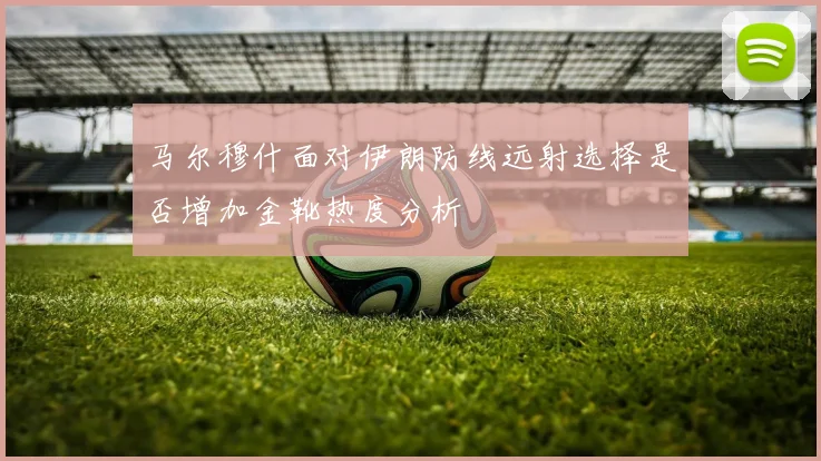马尔穆什面对伊朗防线远射选择是否增加金靴热度分析