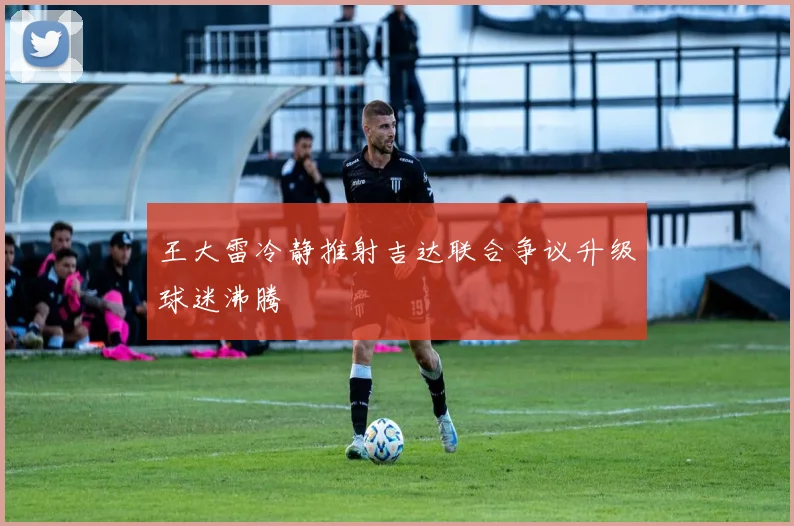 王大雷冷静推射吉达联合争议升级球迷沸腾
