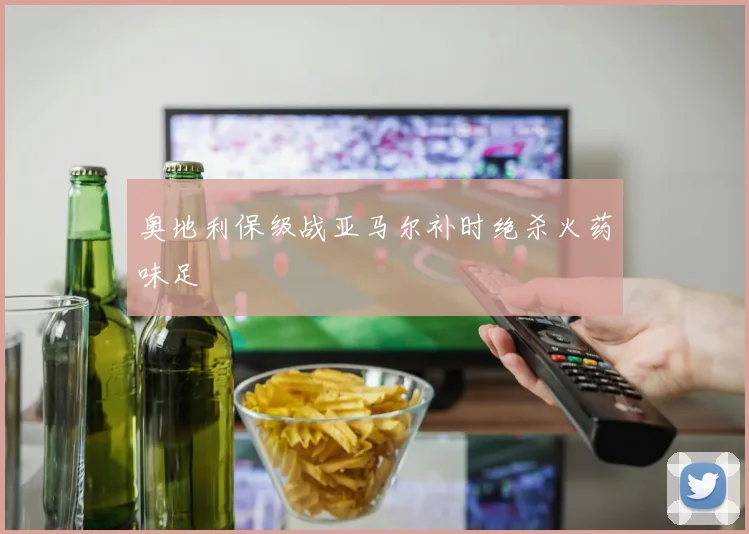 奥地利保级战亚马尔补时绝杀火药味足