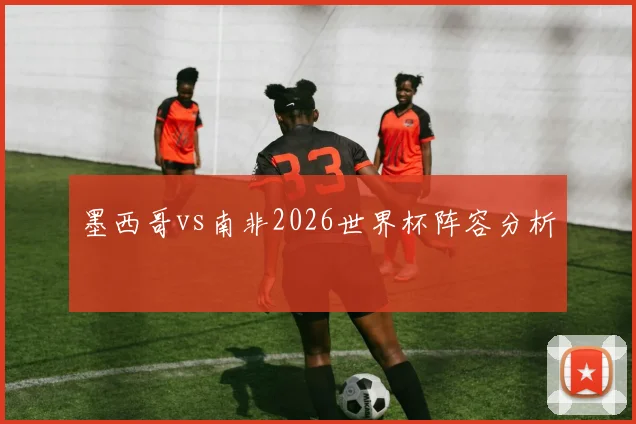 墨西哥vs南非2026世界杯阵容分析