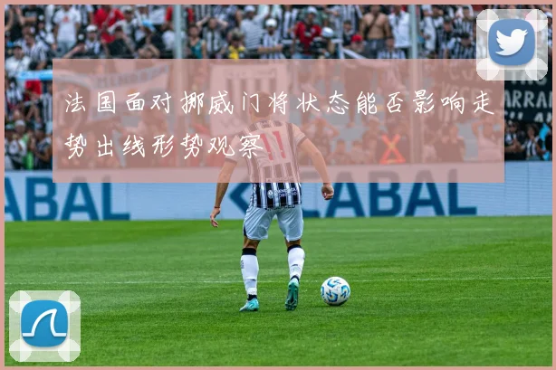 法国面对挪威门将状态能否影响走势出线形势观察