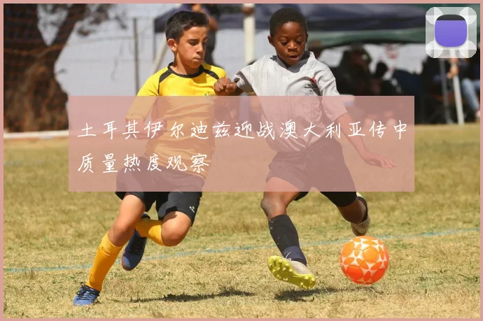 土耳其伊尔迪兹迎战澳大利亚传中质量热度观察